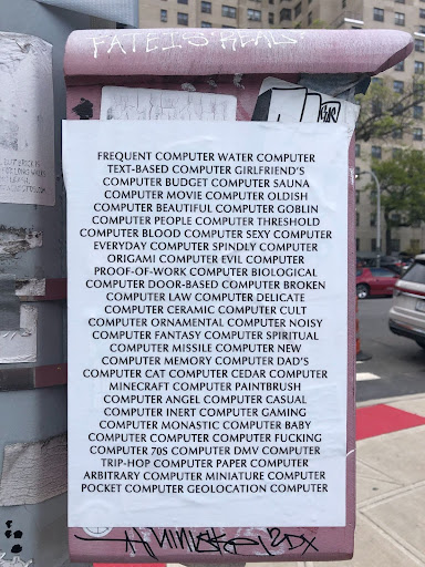 Paper poster found posted on the side of a red electrical box in Gowanus. On the top of the box 'Fate is Real' has been tagged, and the paper poster reads" "FREQUENT COMPUTER WATER COMPUTER TEXT-BASED COMPUTER GIRLFRIEND'S COMPUTER MOVIE COMPUTER OLDISH COMPUTER BEAUTIFUL COMPUTER GOBLIN COMPUTER PEOPLE COMPUTER THRESHOLD COMPUTER BLOOD COMPUTER SEXY COMPUTER EVERYDAY COMPUTER SPINDLY COMPUTER ORIGAMI COMPUTER EVIL COMPUTER PROOF-OF-WORK COMPUTER BIOLOGICAL COMPUTER DOOR-BASED COMPUTER BROKEN COMPUTER LAW COMPUTER DELICATE COMPUTER...." the list continues on.
